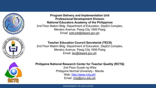 DEPARTMENT OF EDUCATION
Philippine National Research Center for Teacher Quality (RCTQ)
2nd Floor Gusali ng Wika
Philippine Normal University - Manila
Web: http://www.rctq.ph/
Email: rctq@pnu.edu.ph
Program Delivery and Implementation Unit
Professional Development Division
National Educators Academy of the Philippines
2nd Floor Mabini Bldg. Department of Education, DepEd Complex,
Meralco Avenue, Pasig City 1600 Pasig
Email: pdd.pdi@deped.gov.ph
Teacher Education Council Secretariat (TECS)
2nd Floor Mabini Bldg. Department of Education, DepEd Complex,
Meralco Avenue, Pasig City 1600 Pasig
Email: tec@deped.gov.ph
 