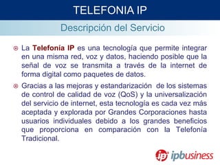 Descripción del Servicio
¤  La Telefonía IP es una tecnología que permite integrar
en una misma red, voz y datos, haciendo posible que la
señal de voz se transmita a través de la internet de
forma digital como paquetes de datos.
¤  Gracias a las mejoras y estandarización de los sistemas
de control de calidad de voz (QoS) y la universalización
del servicio de internet, esta tecnología es cada vez más
aceptada y explorada por Grandes Corporaciones hasta
usuarios individuales debido a los grandes beneficios
que proporciona en comparación con la Telefonía
Tradicional.
TELEFONIA IP
 