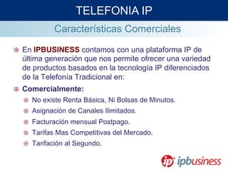 Características Comerciales
TELEFONIA IP
¤  En IPBUSINESS contamos con una plataforma IP de
última generación que nos permite ofrecer una variedad
de productos basados en la tecnología IP diferenciados
de la Telefonía Tradicional en:
¤  Comercialmente:
¤  No existe Renta Básica, Ni Bolsas de Minutos.
¤  Asignación de Canales Ilimitados.
¤  Facturación mensual Postpago.
¤  Tarifas Mas Competitivas del Mercado.
¤  Tarifación al Segundo.
 