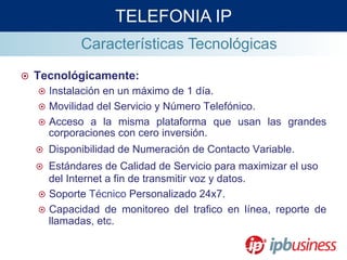 ¤  Tecnológicamente:
¤  Instalación en un máximo de 1 día.
¤  Movilidad del Servicio y Número Telefónico.
¤  Acceso a la misma plataforma que usan las grandes
corporaciones con cero inversión.
¤  Disponibilidad de Numeración de Contacto Variable.
¤  Estándares de Calidad de Servicio para maximizar el uso
del Internet a fin de transmitir voz y datos.
¤  Soporte Técnico Personalizado 24x7.
¤  Capacidad de monitoreo del trafico en línea, reporte de
llamadas, etc.
TELEFONIA IP
Características Tecnológicas
 