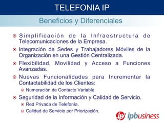 Beneficios y Diferenciales
¤  S i m p l i f i c a c i ó n d e l a I n f r a e s t r u c t u r a d e
Telecomunicaciones de la Empresa.
¤  Integración de Sedes y Trabajadores Móviles de la
Organización en una Gestión Centralizada.
¤  Flexibilidad, Movilidad y Acceso a Funciones
Avanzadas.
¤  Nuevas Funcionalidades para Incrementar la
Contactabilidad de los Clientes:
¤  Numeración de Contacto Variable.
¤  Seguridad de la Información y Calidad de Servicio.
¤  Red Privada de Telefonía.
¤  Calidad de Servicio por Priorización.
TELEFONIA IP
 