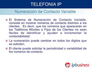 Numeración de Contacto Variable
¤  El Sistema de Numeración de Contacto Variable,
consiste en mostrar números de contacto distintos a los
clientes. Es decir, que los números que aparecerán en
los Teléfonos Móviles o Fijos de los Clientes no sean
fáciles de identificar y ayuden a incrementar la
contactabilidad.
¤  La numeración puede cambiar en todos los dígitos que
se soliciten.
¤  El cliente puede solicitar la periodicidad o variabilidad de
los números de contacto.
TELEFONIA IP
 