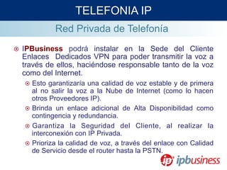 Red Privada de Telefonía
¤  IPBusiness podrá instalar en la Sede del Cliente
Enlaces Dedicados VPN para poder transmitir la voz a
través de ellos, haciéndose responsable tanto de la voz
como del Internet.
¤  Esto garantizaría una calidad de voz estable y de primera
al no salir la voz a la Nube de Internet (como lo hacen
otros Proveedores IP).
¤  Brinda un enlace adicional de Alta Disponibilidad como
contingencia y redundancia.
¤  Garantiza la Seguridad del Cliente, al realizar la
interconexión con IP Privada.
¤  Prioriza la calidad de voz, a través del enlace con Calidad
de Servicio desde el router hasta la PSTN.
TELEFONIA IP
 