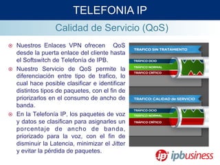 Calidad de Servicio (QoS)
¤  Nuestros Enlaces VPN ofrecen QoS
desde la puerta enlace del cliente hasta
el Softswitch de Telefonía de IPB.
¤  Nuestro Servicio de QoS permite la
diferenciación entre tipo de trafico, lo
cual hace posible clasificar e identificar
distintos tipos de paquetes, con el fin de
priorizarlos en el consumo de ancho de
banda.
¤  En la Telefonía IP, los paquetes de voz
y datos se clasifican para asignarles un
porcentaje de ancho de banda,
priorizado para la voz, con el fin de
disminuir la Latencia, minimizar el Jitter
y evitar la pérdida de paquetes.
TELEFONIA IP
 