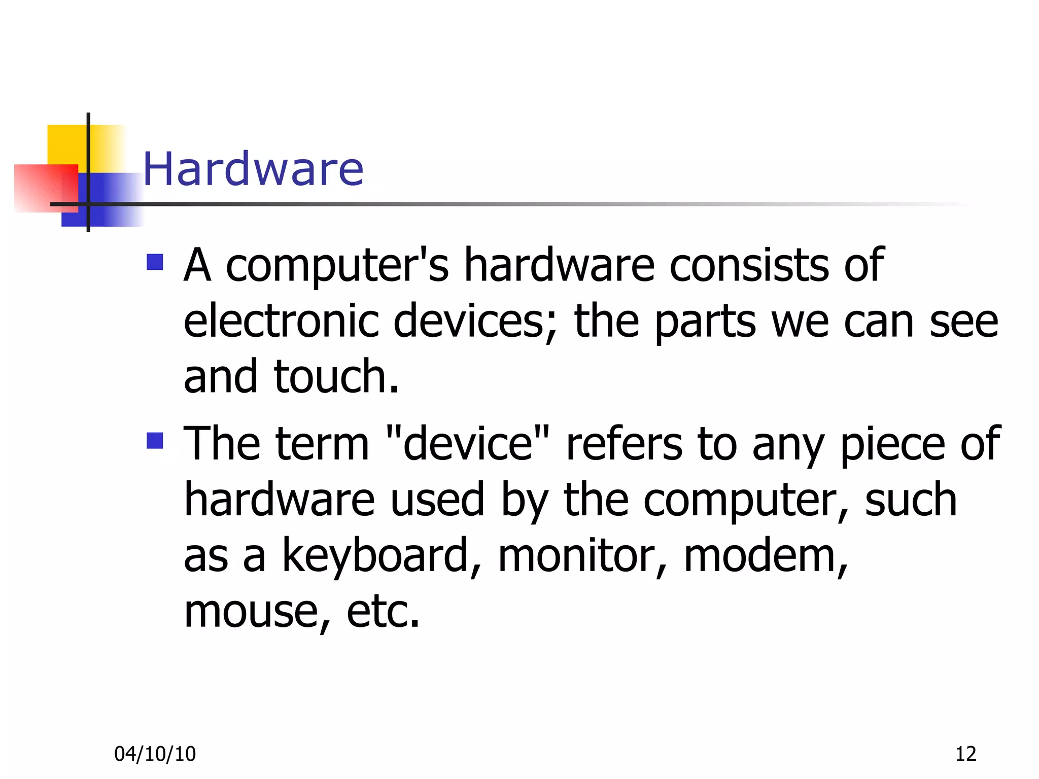 Hardware A computer's hardware consists of electronic devices; the parts we can see and touch. The term "device" refers to any piece of hardware used by the computer, such as a keyboard, monitor, modem, mouse, etc. 