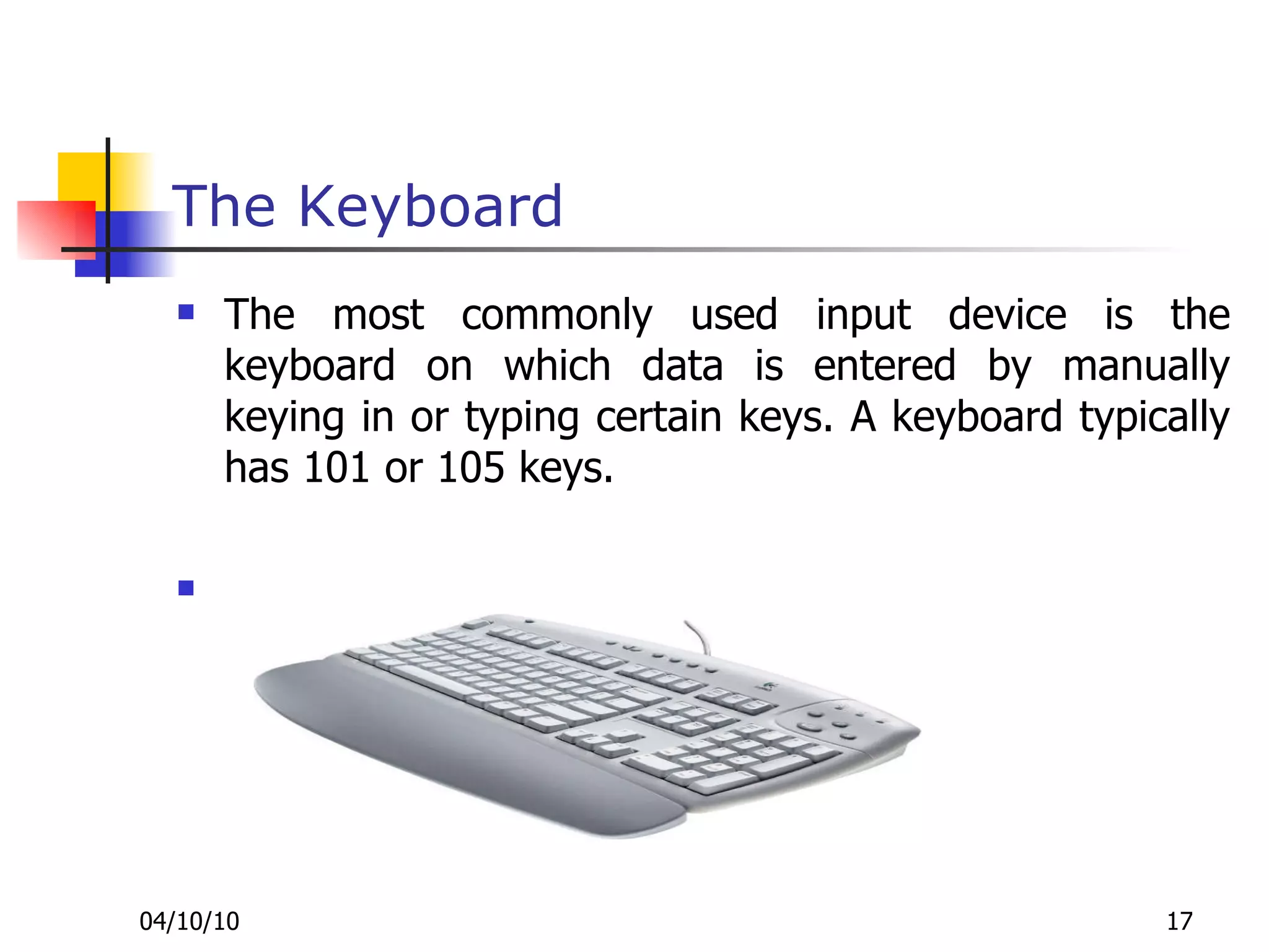 The Keyboard The most commonly used input device is the keyboard on which data is entered by manually keying in or typing certain keys. A keyboard typically has 101 or 105 keys. 