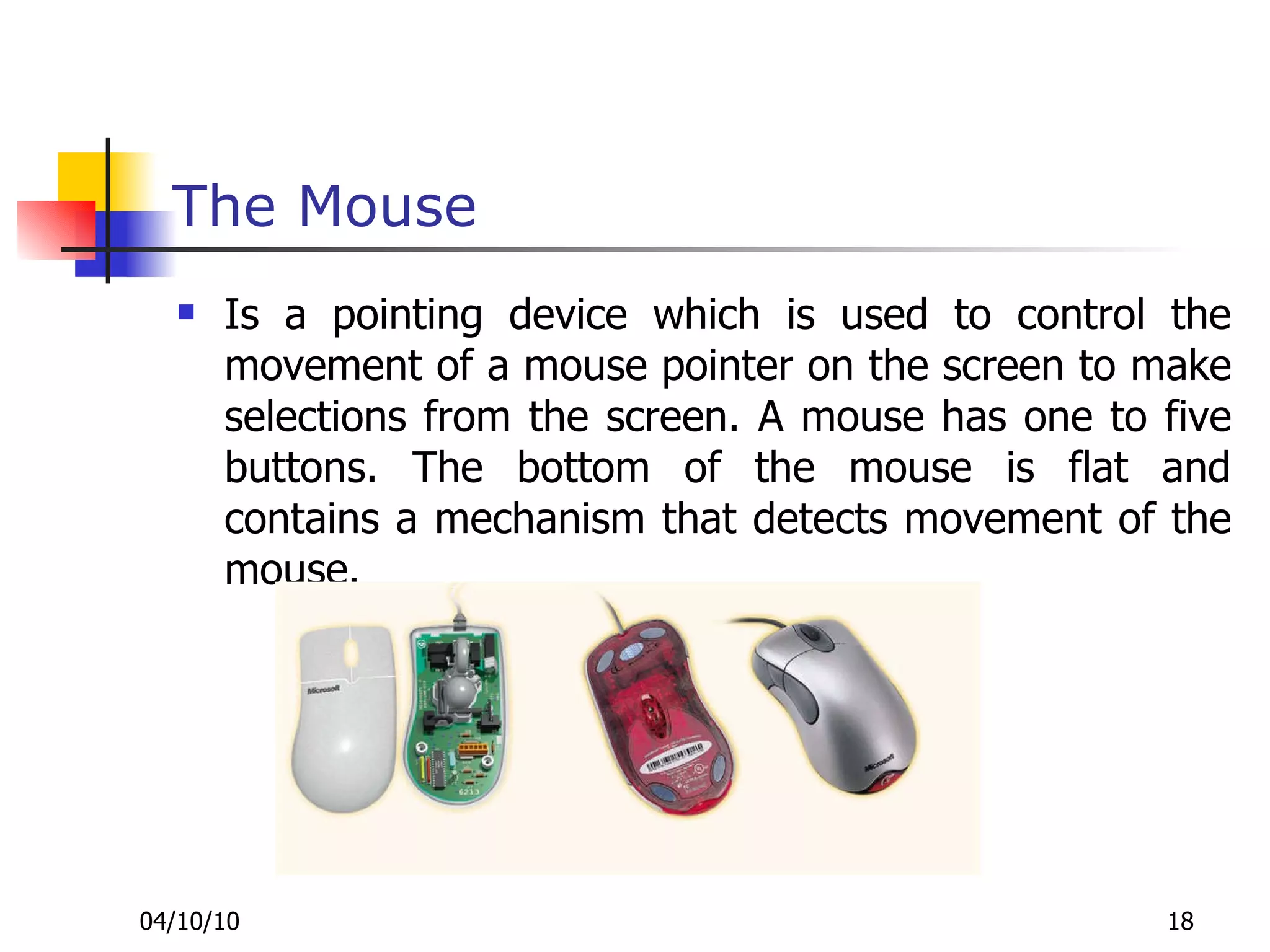 The Mouse Is a pointing device which is used to control the movement of a mouse pointer on the screen to make selections from the screen. A mouse has one to five buttons. The bottom of the mouse is flat and contains a mechanism that detects movement of the mouse. 