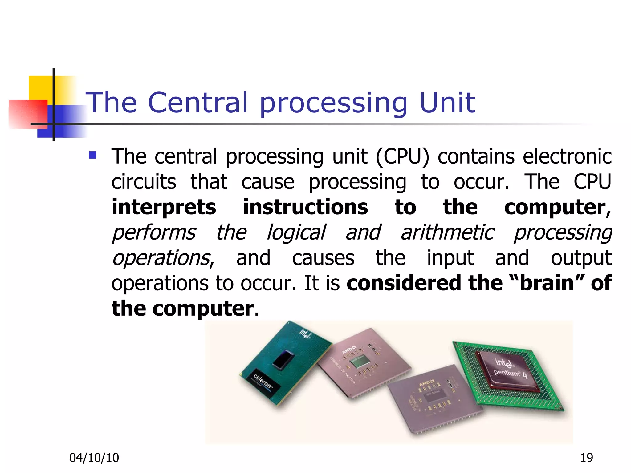 The Central processing Unit The central processing unit (CPU) contains electronic circuits that cause processing to occur. The CPU  interprets instructions to the computer ,  performs the logical and arithmetic processing operations , and causes the input and output operations to occur. It is  considered the “brain” of the computer . 