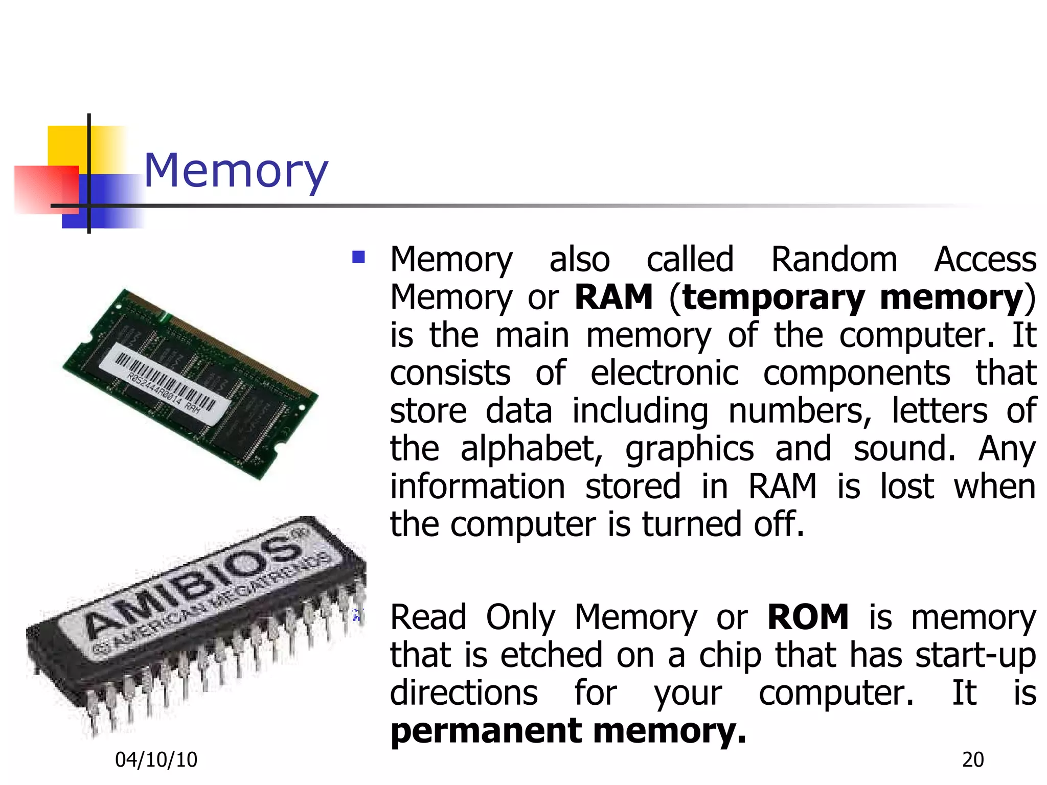 Memory Memory also called Random Access Memory or  RAM  ( temporary memory ) is the main memory of the computer. It consists of electronic components that store data including numbers, letters of the alphabet, graphics and sound. Any information stored in RAM is lost when the computer is turned off.  Read Only Memory or  ROM  is memory that is etched on a chip that has start-up directions for your computer. It is  permanent memory.   