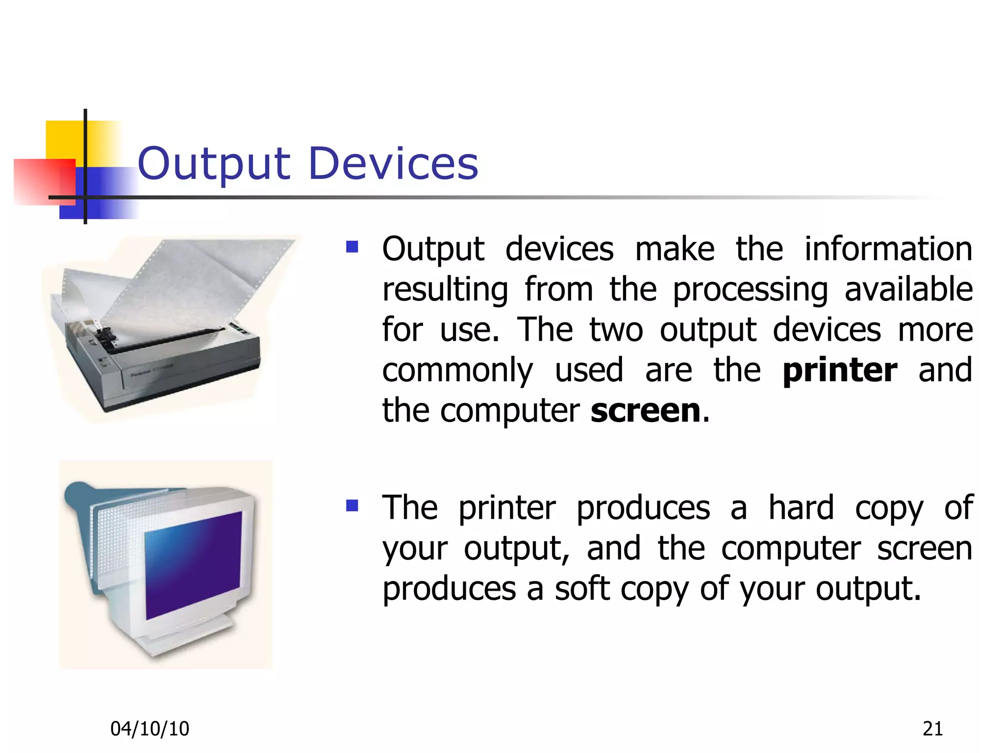 Output Devices Output devices make the information resulting from the processing available for use. The two output devices more commonly used are the  printer  and the computer  screen .  The printer produces a hard copy of your output, and the computer screen produces a soft copy of your output. 