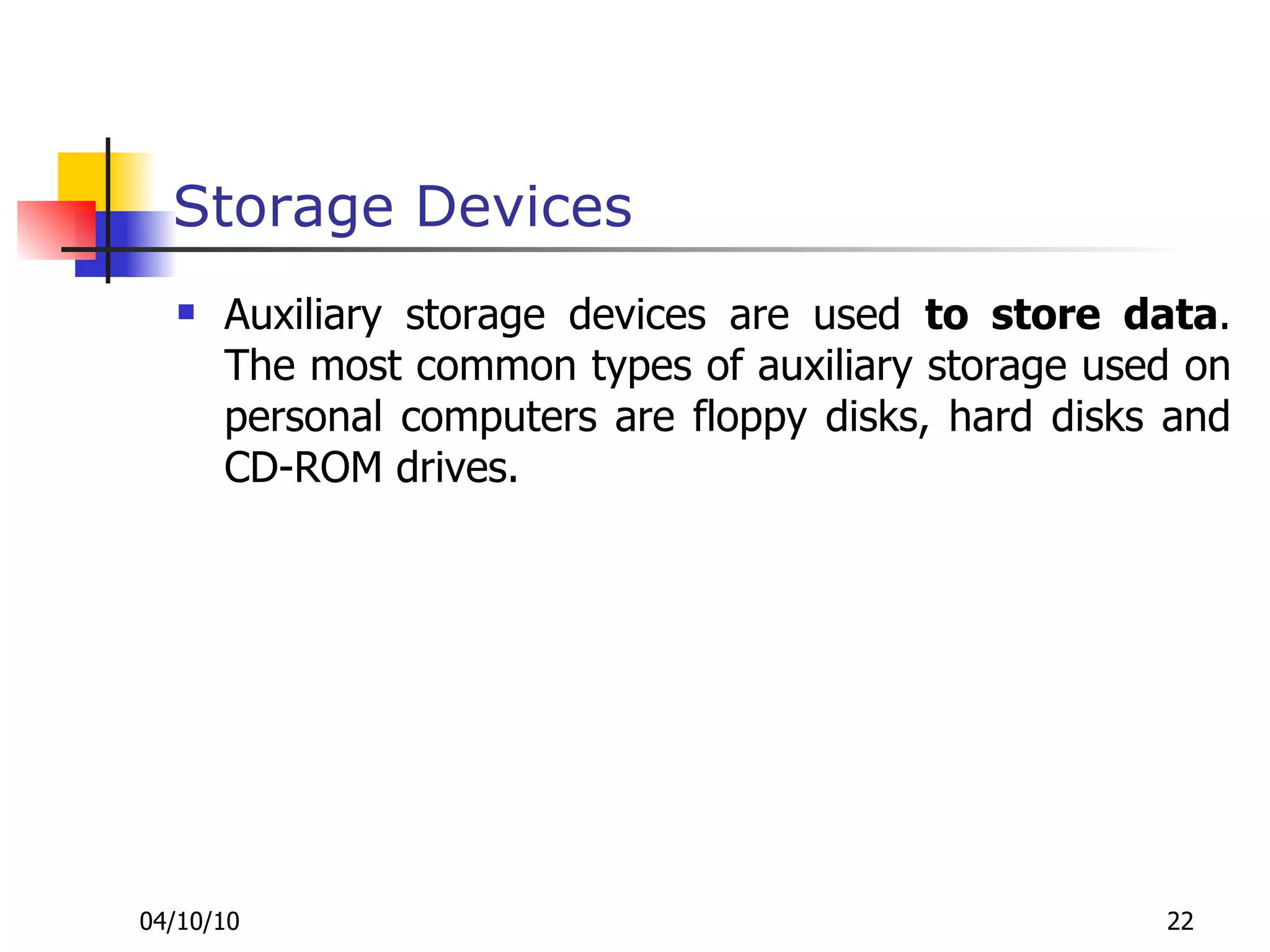 Storage Devices Auxiliary storage devices are used  to store data . The most common types of auxiliary storage used on personal computers are floppy disks, hard disks and CD-ROM drives. 