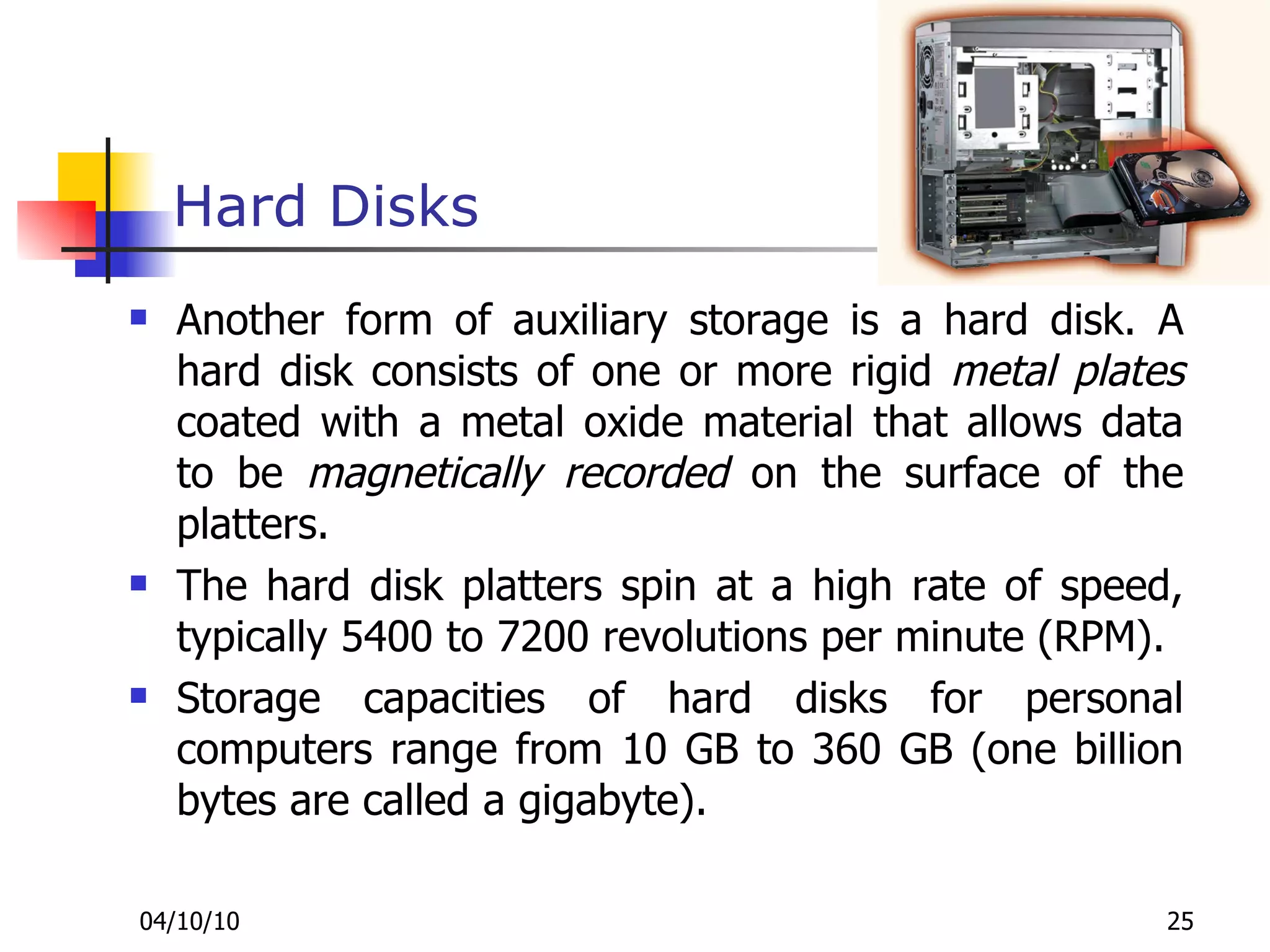 Hard Disks Another form of auxiliary storage is a hard disk. A hard disk consists of one or more rigid  metal plates  coated with a metal oxide material that allows data to be  magnetically recorded  on the surface of the platters. The hard disk platters spin at a high rate of speed, typically 5400 to 7200 revolutions per minute (RPM). Storage capacities of hard disks for personal computers range from 10 GB to 360 GB (one billion bytes are called a gigabyte). 