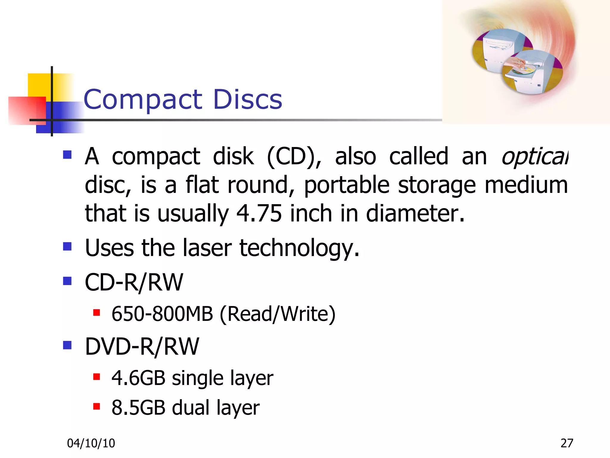 Compact Discs A compact disk (CD), also called an  optical  disc, is a flat round, portable storage medium that is usually 4.75 inch in diameter.  Uses the laser technology. CD-R/RW 650-800MB (Read/Write) DVD-R/RW 4.6GB single layer 8.5GB dual layer 