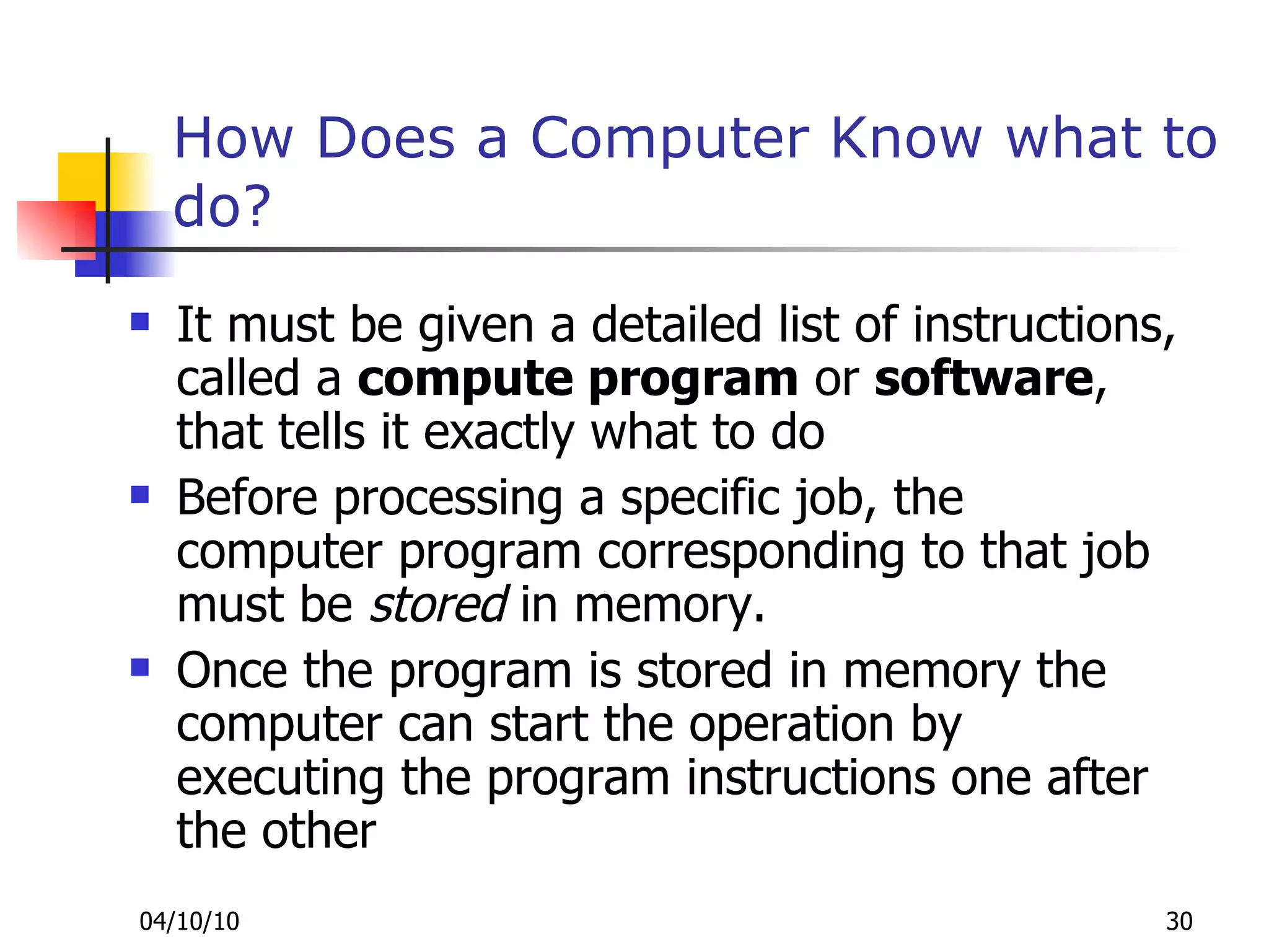How Does a Computer Know what to do? It must be given a detailed list of instructions, called a  compute program  or  software , that tells it exactly what to do Before processing a specific job, the computer program corresponding to that job must be  stored  in memory. Once the program is stored in memory the computer can start the operation by executing the program instructions one after the other 