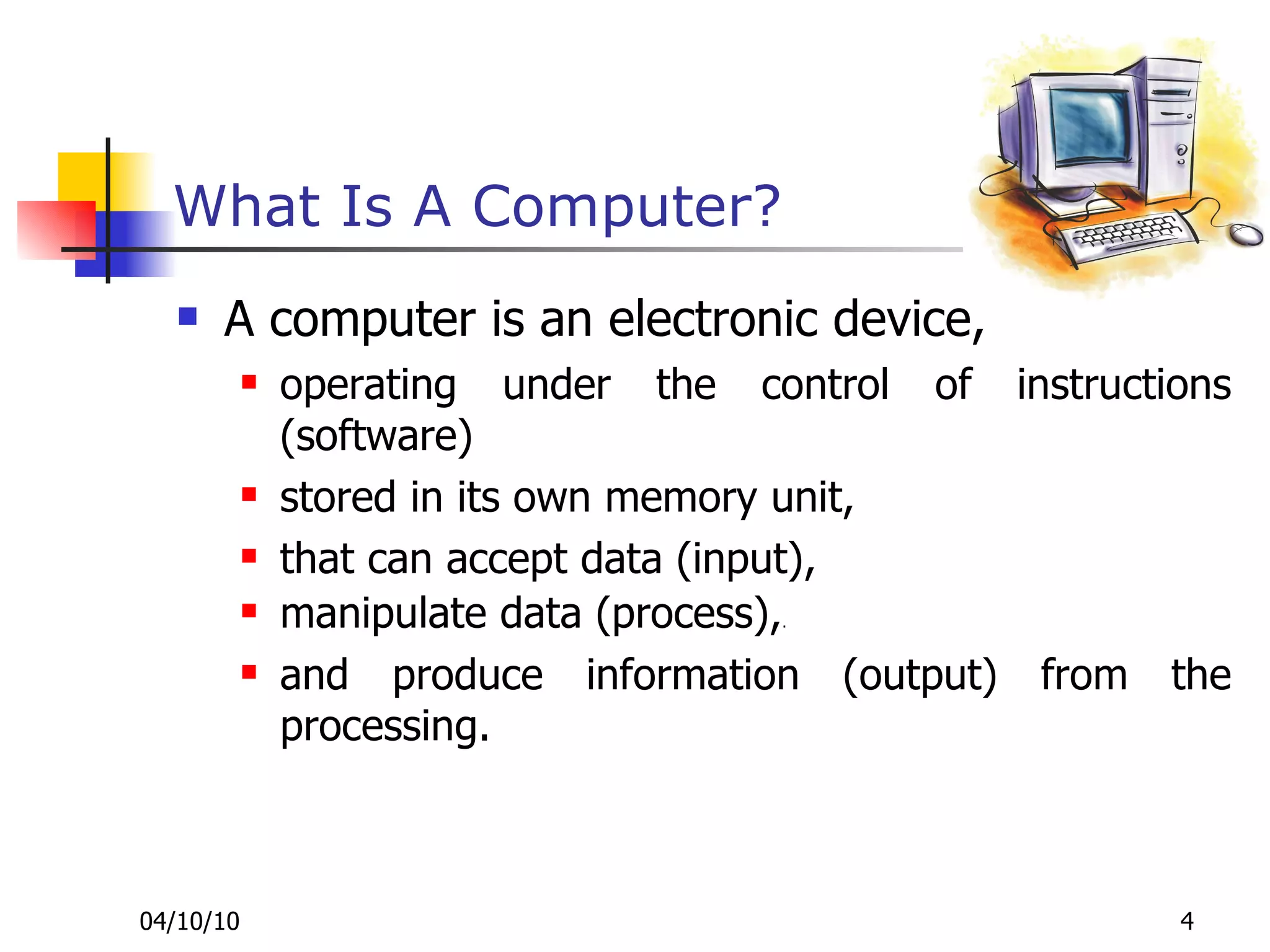 What Is A Computer? A computer is an electronic device,  operating under the control of instructions (software)  stored in its own memory unit,  that can accept data (input),  manipulate data (process), . and produce information (output) from the processing. 
