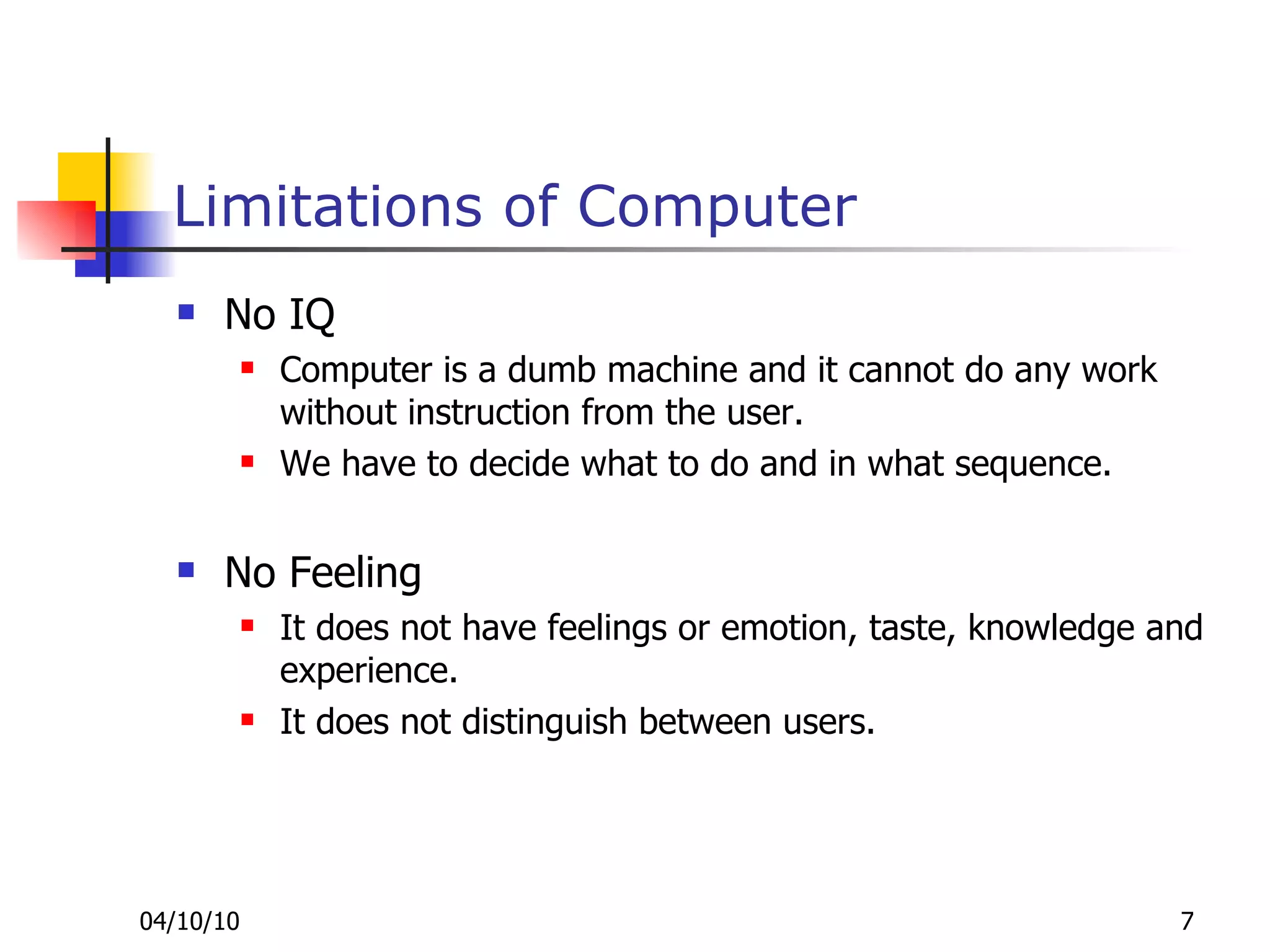 Limitations of Computer No IQ Computer is a dumb machine and it cannot do any work without instruction from the user.  We have to decide what to do and in what sequence.  No Feeling It does not have feelings or emotion, taste, knowledge and experience.  It does not distinguish between users.  
