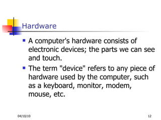 Hardware A computer's hardware consists of electronic devices; the parts we can see and touch. The term "device" refers to any piece of hardware used by the computer, such as a keyboard, monitor, modem, mouse, etc. 