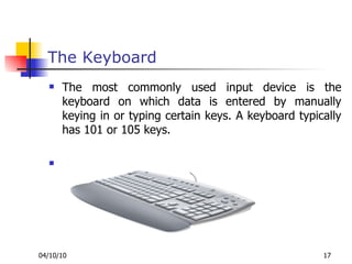 The Keyboard The most commonly used input device is the keyboard on which data is entered by manually keying in or typing certain keys. A keyboard typically has 101 or 105 keys. 