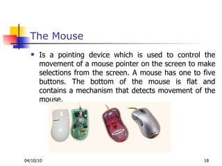 The Mouse Is a pointing device which is used to control the movement of a mouse pointer on the screen to make selections from the screen. A mouse has one to five buttons. The bottom of the mouse is flat and contains a mechanism that detects movement of the mouse. 