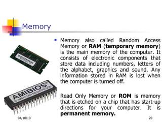 Memory Memory also called Random Access Memory or  RAM  ( temporary memory ) is the main memory of the computer. It consists of electronic components that store data including numbers, letters of the alphabet, graphics and sound. Any information stored in RAM is lost when the computer is turned off.  Read Only Memory or  ROM  is memory that is etched on a chip that has start-up directions for your computer. It is  permanent memory.   