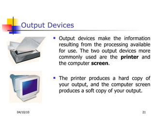 Output Devices Output devices make the information resulting from the processing available for use. The two output devices more commonly used are the  printer  and the computer  screen .  The printer produces a hard copy of your output, and the computer screen produces a soft copy of your output. 