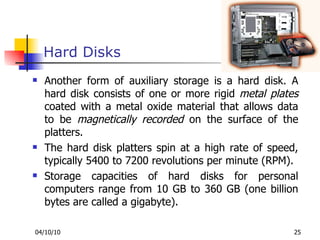 Hard Disks Another form of auxiliary storage is a hard disk. A hard disk consists of one or more rigid  metal plates  coated with a metal oxide material that allows data to be  magnetically recorded  on the surface of the platters. The hard disk platters spin at a high rate of speed, typically 5400 to 7200 revolutions per minute (RPM). Storage capacities of hard disks for personal computers range from 10 GB to 360 GB (one billion bytes are called a gigabyte). 