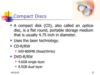 Compact Discs A compact disk (CD), also called an  optical  disc, is a flat round, portable storage medium that is usually 4.75 inch in diameter.  Uses the laser technology. CD-R/RW 650-800MB (Read/Write) DVD-R/RW 4.6GB single layer 8.5GB dual layer 