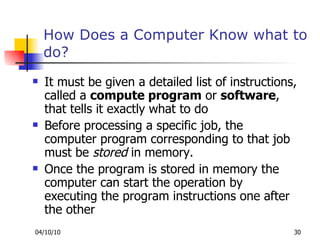 How Does a Computer Know what to do? It must be given a detailed list of instructions, called a  compute program  or  software , that tells it exactly what to do Before processing a specific job, the computer program corresponding to that job must be  stored  in memory. Once the program is stored in memory the computer can start the operation by executing the program instructions one after the other 