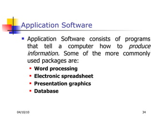Application Software Application Software consists of programs that tell a computer how to  produce information.  Some of the more commonly used packages are: Word processing  Electronic spreadsheet Presentation graphics Database  