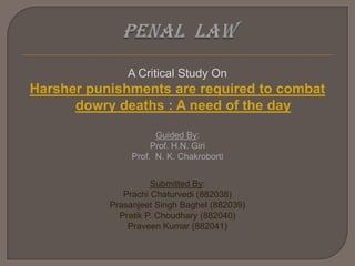 PENAL  LAW A Critical Study On Harsher punishments are required to combat dowry deaths : A need of the day Guided By: Prof. H.N. Giri Prof.  N. K. Chakroborti Submitted By: PrachiChaturvedi (882038)  Prasanjeet Singh Baghel (882039) Pratik P. Choudhary (882040) Praveen Kumar (882041) 