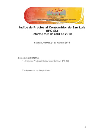 Índice de Precios al Consumidor de San Luis
                  (IPC-SL)
               Informe mes de abril de 2010


                 San Luis, viernes, 21 de mayo de 2010




Contenido del informe:
    1 - Índice de Precios al Consumidor San Luis (IPC-SL)




    2 – Algunos conceptos generales




                                                            1
 