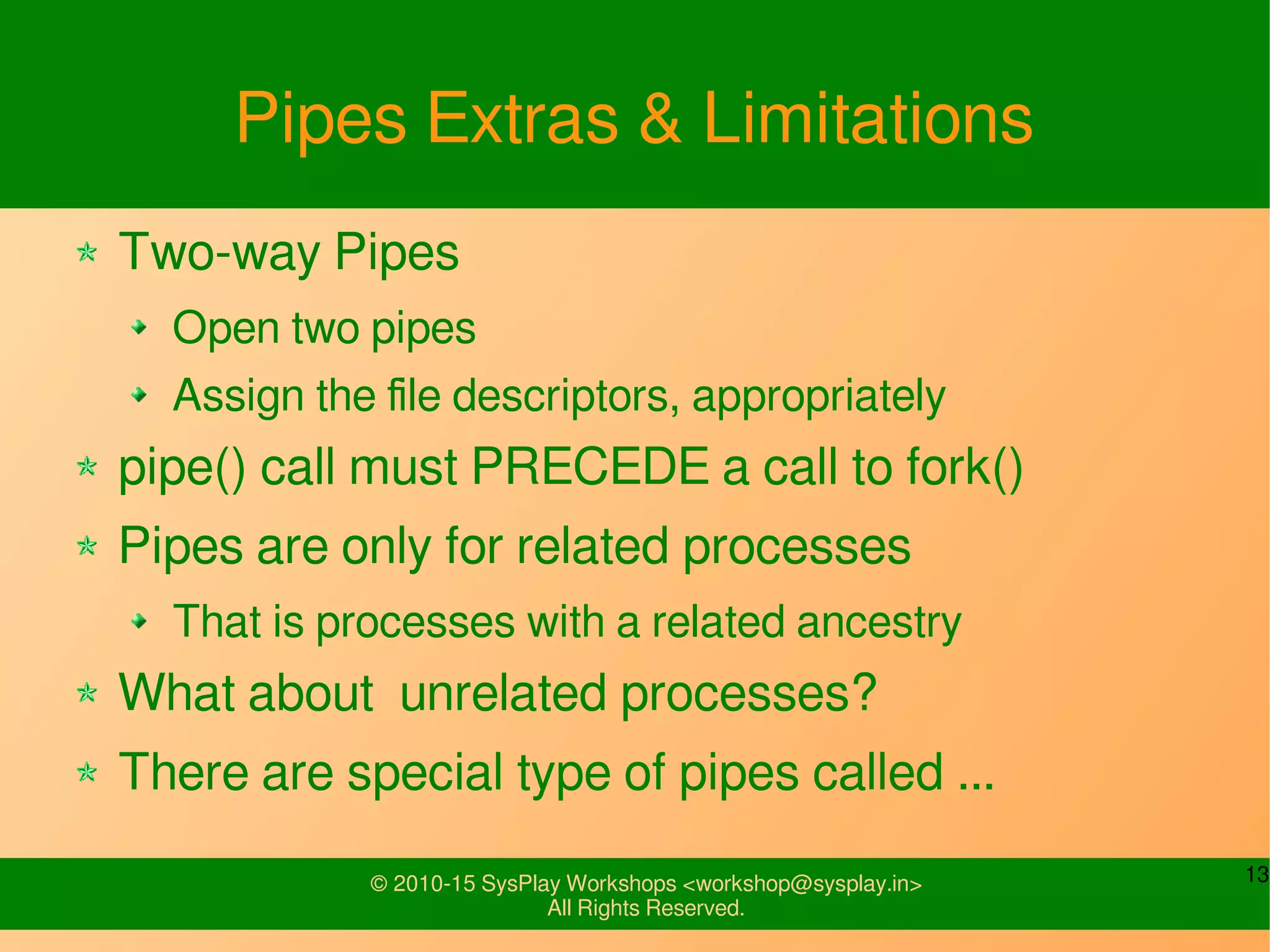 13© 2010-15 SysPlay Workshops <workshop@sysplay.in>
All Rights Reserved.
Pipes Extras & Limitations
Two-way Pipes
Open two pipes
Assign the file descriptors, appropriately
pipe() call must PRECEDE a call to fork()
Pipes are only for related processes
That is processes with a related ancestry
What about unrelated processes?
There are special type of pipes called ...
 