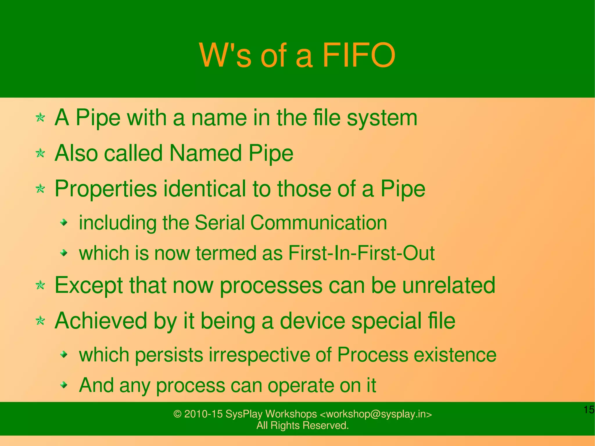 15© 2010-15 SysPlay Workshops <workshop@sysplay.in>
All Rights Reserved.
W's of a FIFO
A Pipe with a name in the file system
Also called Named Pipe
Properties identical to those of a Pipe
including the Serial Communication
which is now termed as First-In-First-Out
Except that now processes can be unrelated
Achieved by it being a device special file
which persists irrespective of Process existence
And any process can operate on it
 