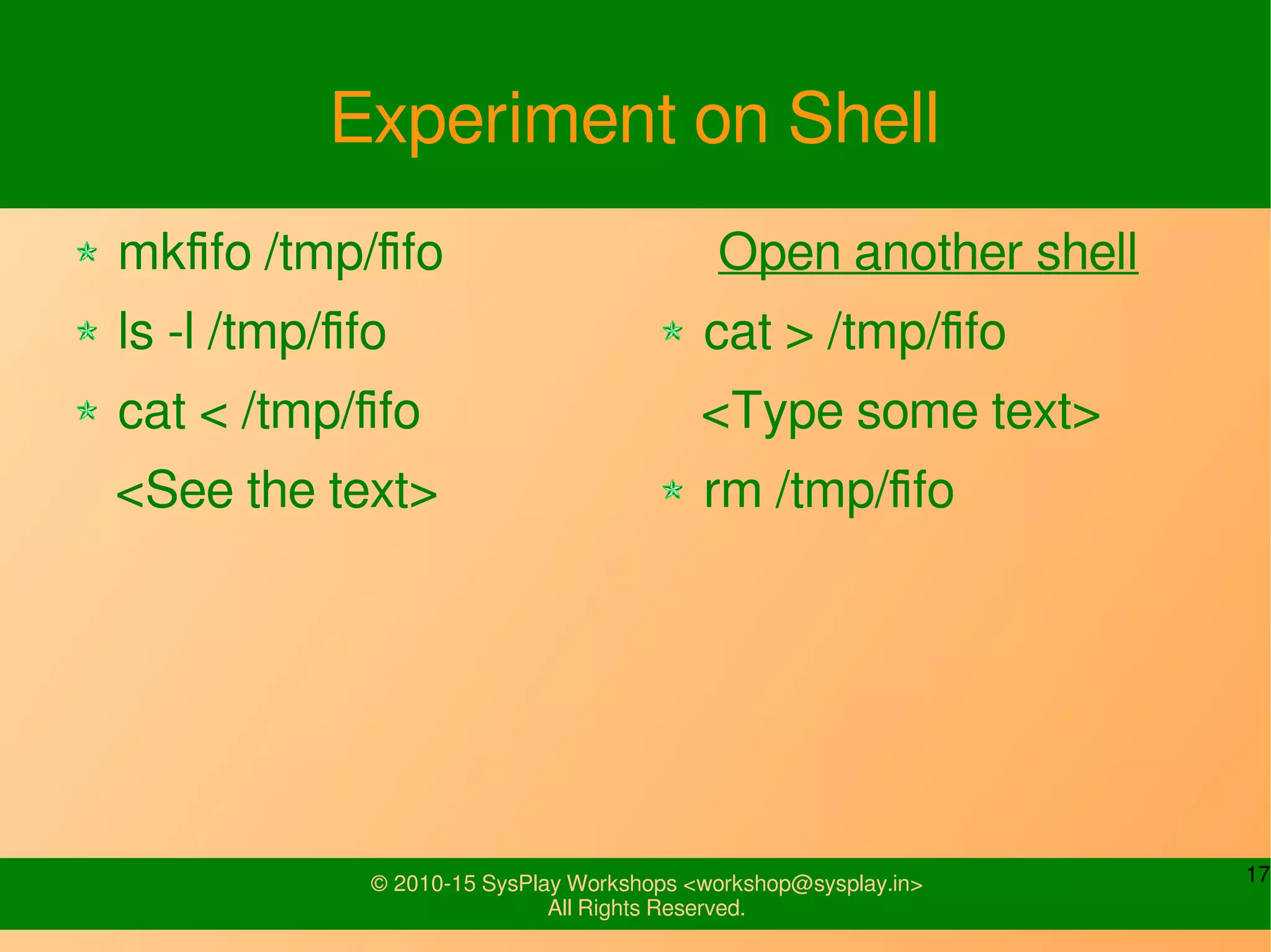 17© 2010-15 SysPlay Workshops <workshop@sysplay.in>
All Rights Reserved.
Experiment on Shell
mkfifo /tmp/fifo
ls -l /tmp/fifo
cat < /tmp/fifo
<See the text>
Open another shell
cat > /tmp/fifo
<Type some text>
rm /tmp/fifo
 