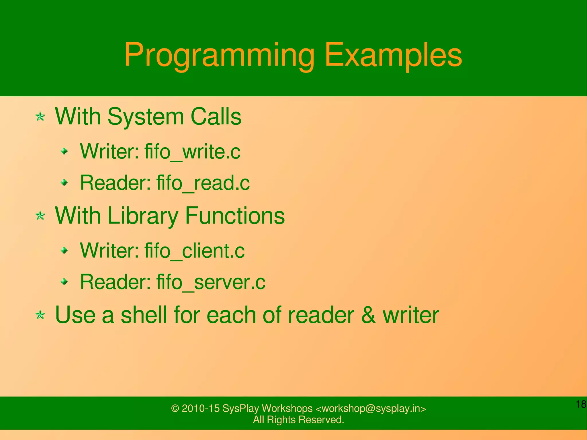 18© 2010-15 SysPlay Workshops <workshop@sysplay.in>
All Rights Reserved.
Programming Examples
With System Calls
Writer: fifo_write.c
Reader: fifo_read.c
With Library Functions
Writer: fifo_client.c
Reader: fifo_server.c
Use a shell for each of reader & writer
 