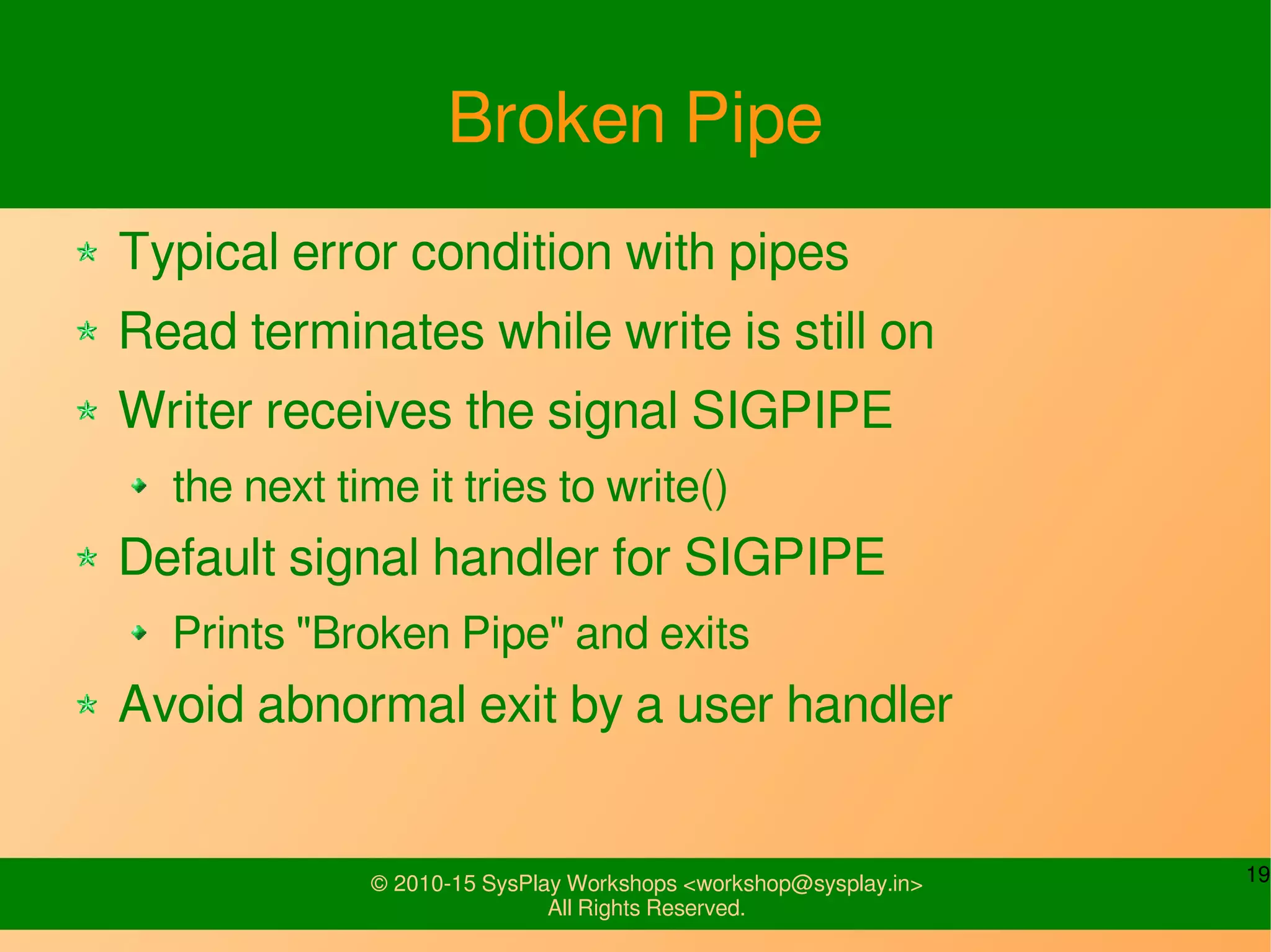 19© 2010-15 SysPlay Workshops <workshop@sysplay.in>
All Rights Reserved.
Broken Pipe
Typical error condition with pipes
Read terminates while write is still on
Writer receives the signal SIGPIPE
the next time it tries to write()
Default signal handler for SIGPIPE
Prints "Broken Pipe" and exits
Avoid abnormal exit by a user handler
 