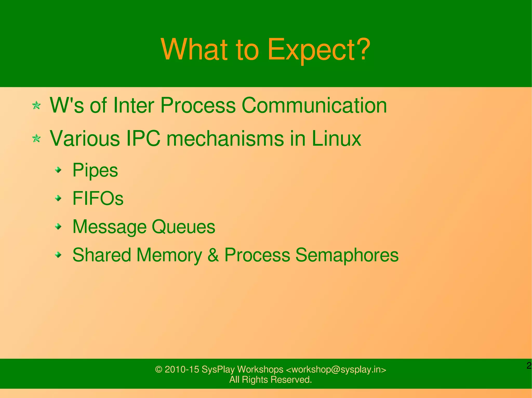 2© 2010-15 SysPlay Workshops <workshop@sysplay.in>
All Rights Reserved.
What to Expect?
W's of Inter Process Communication
Various IPC mechanisms in Linux
Pipes
FIFOs
Message Queues
Shared Memory & Process Semaphores
 