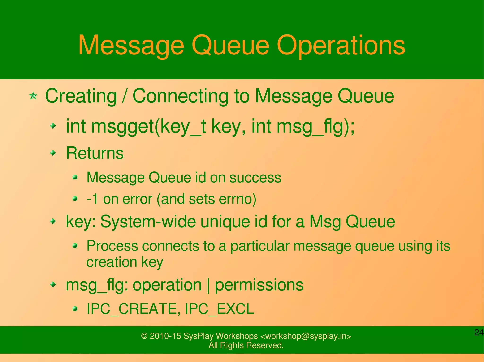 24© 2010-15 SysPlay Workshops <workshop@sysplay.in>
All Rights Reserved.
Message Queue Operations
Creating / Connecting to Message Queue
int msgget(key_t key, int msg_flg);
Returns
Message Queue id on success
-1 on error (and sets errno)
key: System-wide unique id for a Msg Queue
Process connects to a particular message queue using its
creation key
msg_flg: operation | permissions
IPC_CREATE, IPC_EXCL
 