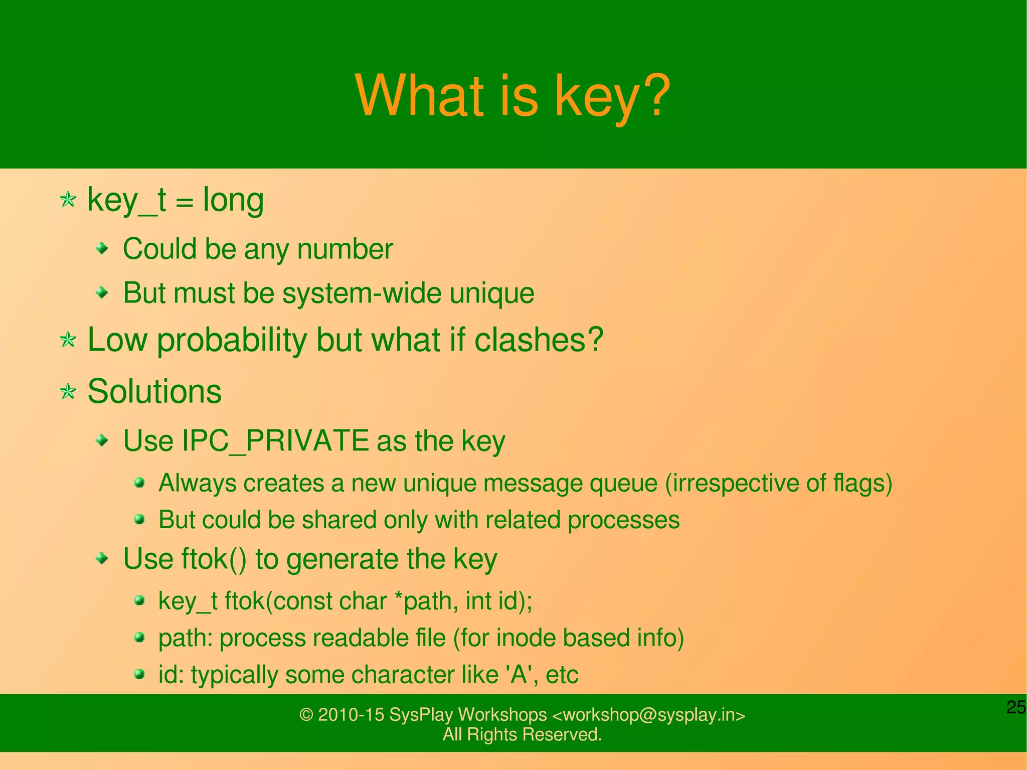 25© 2010-15 SysPlay Workshops <workshop@sysplay.in>
All Rights Reserved.
What is key?
key_t = long
Could be any number
But must be system-wide unique
Low probability but what if clashes?
Solutions
Use IPC_PRIVATE as the key
Always creates a new unique message queue (irrespective of flags)
But could be shared only with related processes
Use ftok() to generate the key
key_t ftok(const char *path, int id);
path: process readable file (for inode based info)
id: typically some character like 'A', etc
 