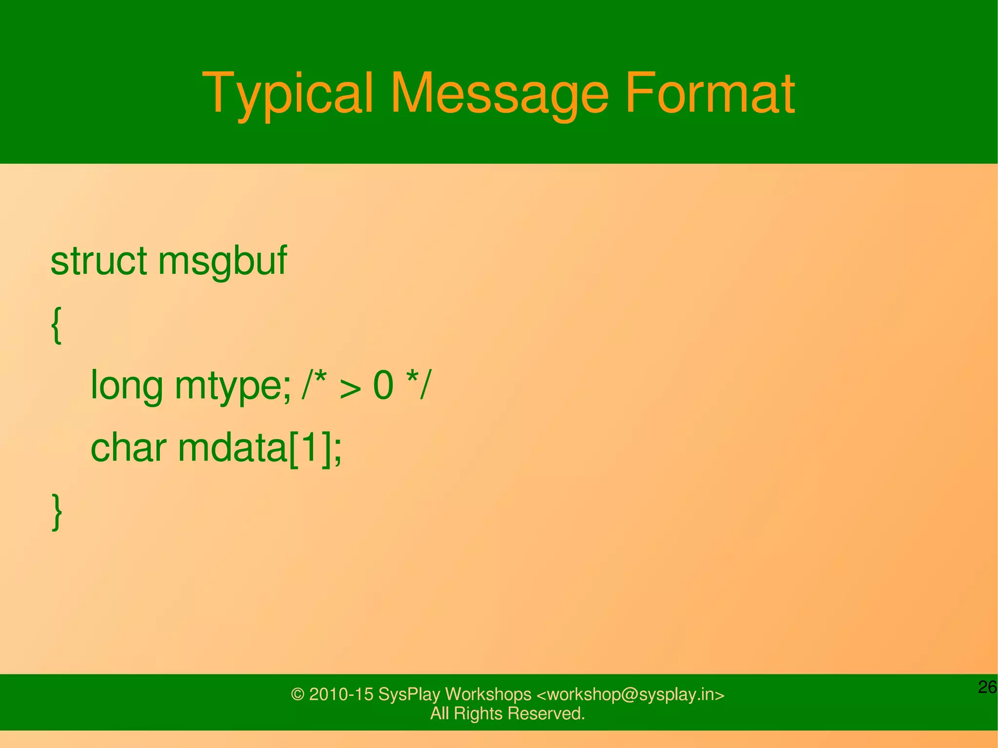 26© 2010-15 SysPlay Workshops <workshop@sysplay.in>
All Rights Reserved.
Typical Message Format
struct msgbuf
{
long mtype; /* > 0 */
char mdata[1];
}
 