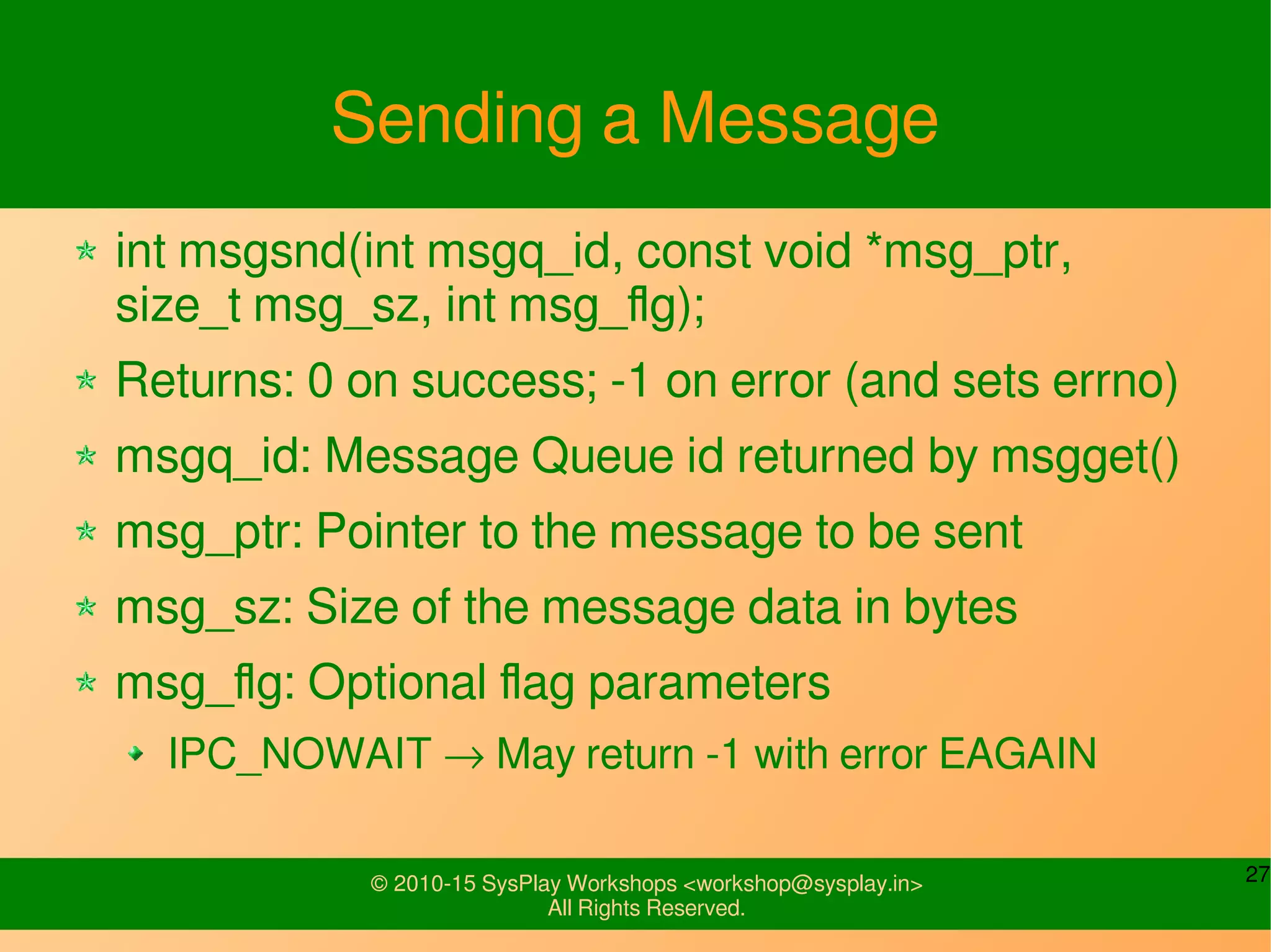 27© 2010-15 SysPlay Workshops <workshop@sysplay.in>
All Rights Reserved.
Sending a Message
int msgsnd(int msgq_id, const void *msg_ptr,
size_t msg_sz, int msg_flg);
Returns: 0 on success; -1 on error (and sets errno)
msgq_id: Message Queue id returned by msgget()
msg_ptr: Pointer to the message to be sent
msg_sz: Size of the message data in bytes
msg_flg: Optional flag parameters
IPC_NOWAIT → May return -1 with error EAGAIN
 