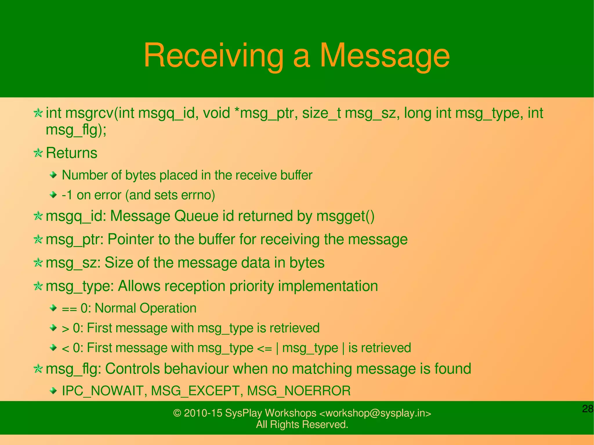 28© 2010-15 SysPlay Workshops <workshop@sysplay.in>
All Rights Reserved.
Receiving a Message
int msgrcv(int msgq_id, void *msg_ptr, size_t msg_sz, long int msg_type, int
msg_flg);
Returns
Number of bytes placed in the receive buffer
-1 on error (and sets errno)
msgq_id: Message Queue id returned by msgget()
msg_ptr: Pointer to the buffer for receiving the message
msg_sz: Size of the message data in bytes
msg_type: Allows reception priority implementation
== 0: Normal Operation
> 0: First message with msg_type is retrieved
< 0: First message with msg_type <= | msg_type | is retrieved
msg_flg: Controls behaviour when no matching message is found
IPC_NOWAIT, MSG_EXCEPT, MSG_NOERROR
 