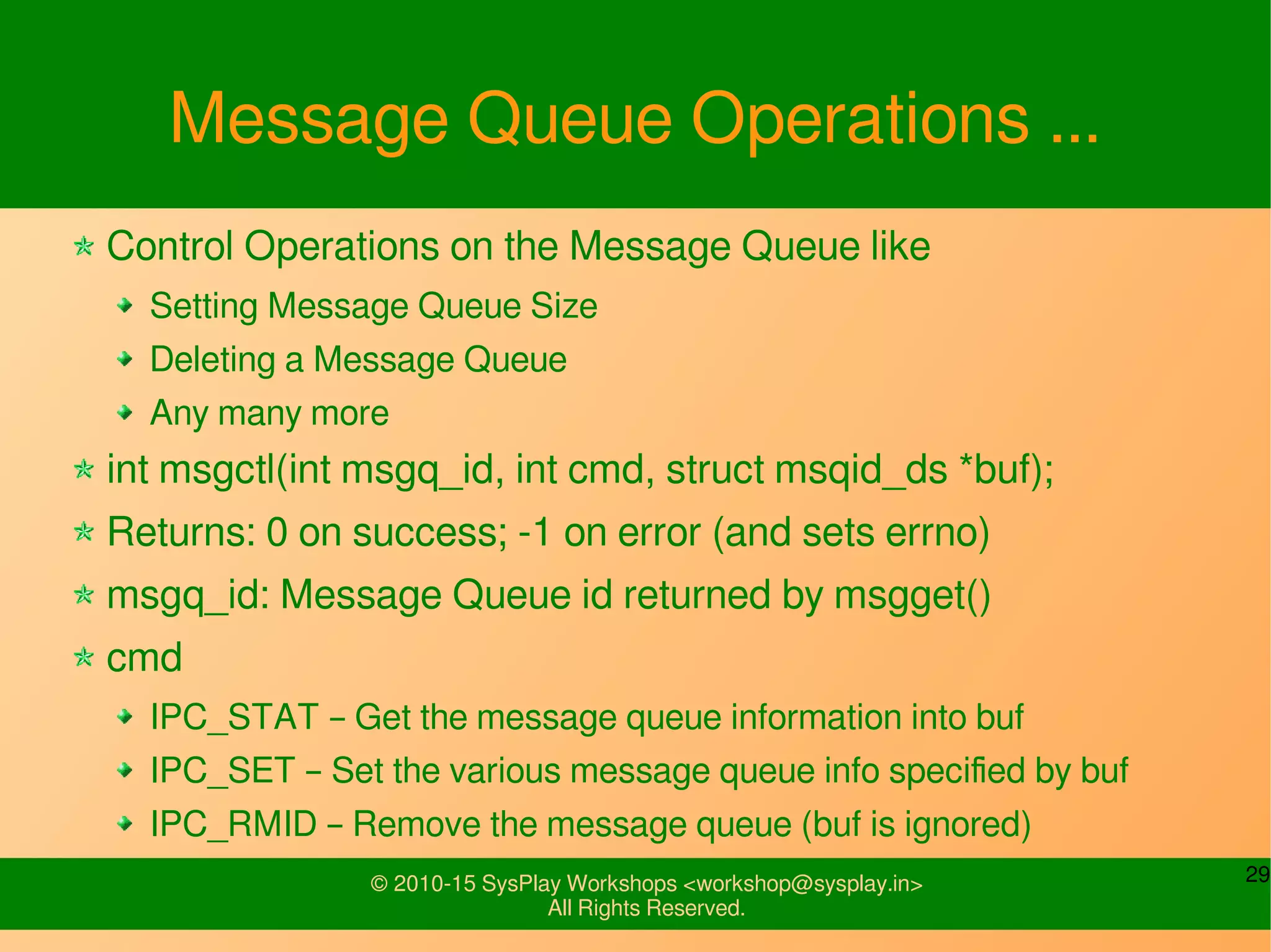 29© 2010-15 SysPlay Workshops <workshop@sysplay.in>
All Rights Reserved.
Message Queue Operations ...
Control Operations on the Message Queue like
Setting Message Queue Size
Deleting a Message Queue
Any many more
int msgctl(int msgq_id, int cmd, struct msqid_ds *buf);
Returns: 0 on success; -1 on error (and sets errno)
msgq_id: Message Queue id returned by msgget()
cmd
IPC_STAT – Get the message queue information into buf
IPC_SET – Set the various message queue info specified by buf
IPC_RMID – Remove the message queue (buf is ignored)
 