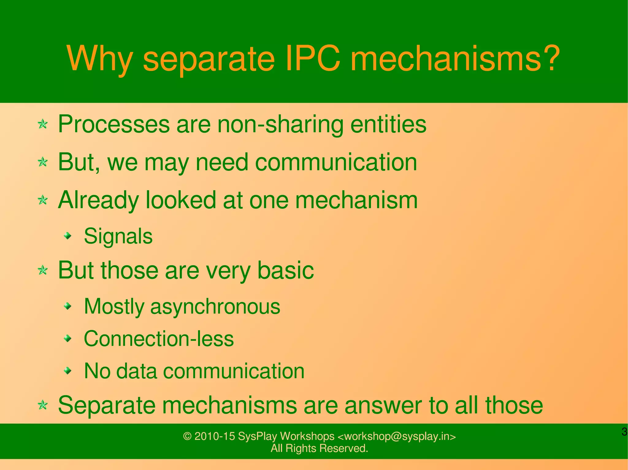 3© 2010-15 SysPlay Workshops <workshop@sysplay.in>
All Rights Reserved.
Why separate IPC mechanisms?
Processes are non-sharing entities
But, we may need communication
Already looked at one mechanism
Signals
But those are very basic
Mostly asynchronous
Connection-less
No data communication
Separate mechanisms are answer to all those
 