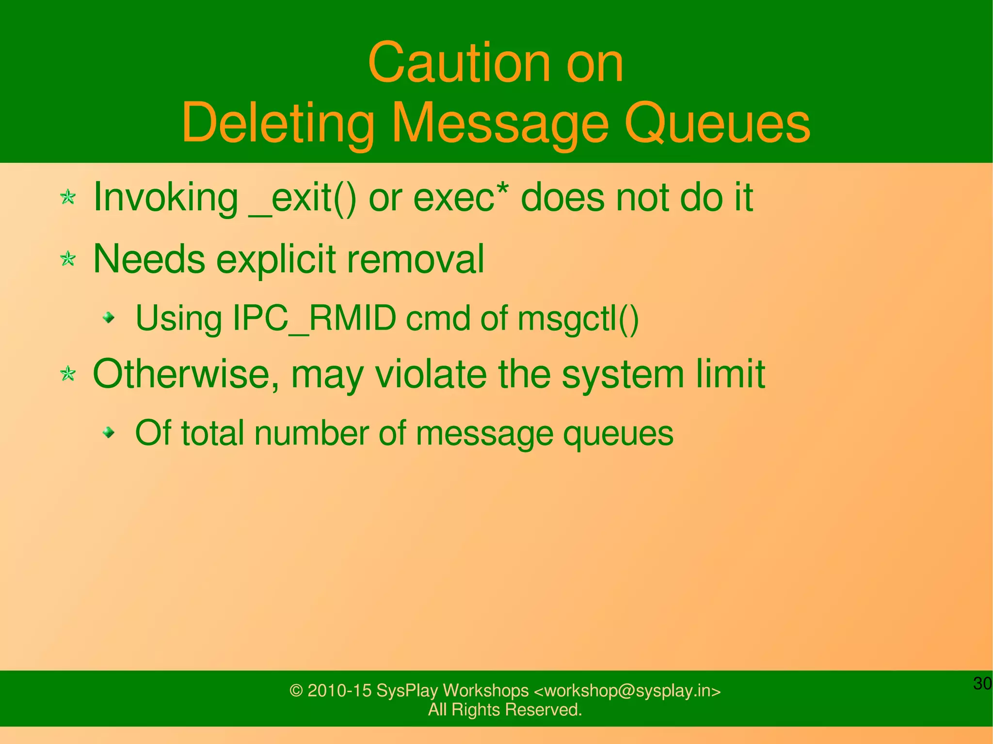 30© 2010-15 SysPlay Workshops <workshop@sysplay.in>
All Rights Reserved.
Caution on
Deleting Message Queues
Invoking _exit() or exec* does not do it
Needs explicit removal
Using IPC_RMID cmd of msgctl()
Otherwise, may violate the system limit
Of total number of message queues
 