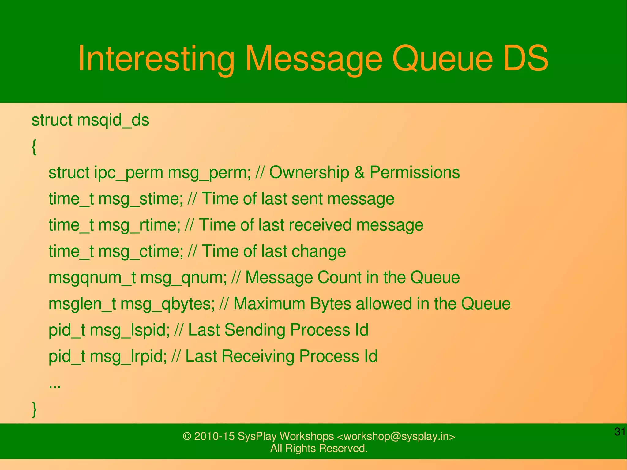 31© 2010-15 SysPlay Workshops <workshop@sysplay.in>
All Rights Reserved.
Interesting Message Queue DS
struct msqid_ds
{
struct ipc_perm msg_perm; // Ownership & Permissions
time_t msg_stime; // Time of last sent message
time_t msg_rtime; // Time of last received message
time_t msg_ctime; // Time of last change
msgqnum_t msg_qnum; // Message Count in the Queue
msglen_t msg_qbytes; // Maximum Bytes allowed in the Queue
pid_t msg_lspid; // Last Sending Process Id
pid_t msg_lrpid; // Last Receiving Process Id
...
}
 