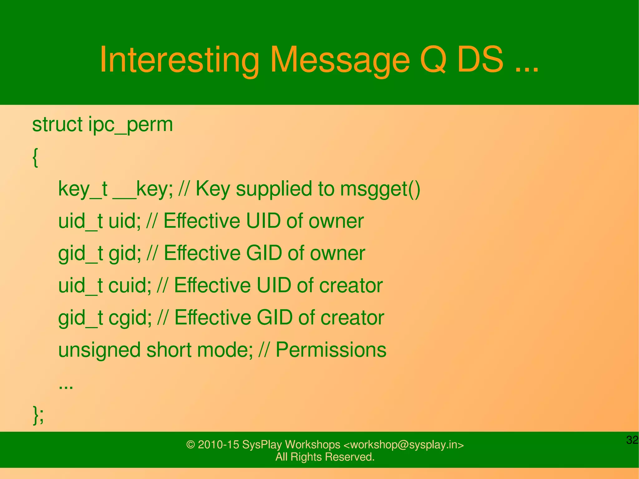 32© 2010-15 SysPlay Workshops <workshop@sysplay.in>
All Rights Reserved.
Interesting Message Q DS ...
struct ipc_perm
{
key_t __key; // Key supplied to msgget()
uid_t uid; // Effective UID of owner
gid_t gid; // Effective GID of owner
uid_t cuid; // Effective UID of creator
gid_t cgid; // Effective GID of creator
unsigned short mode; // Permissions
...
};
 