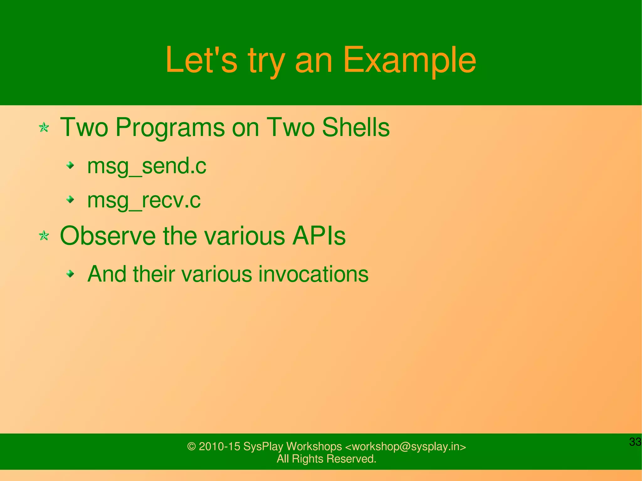 33© 2010-15 SysPlay Workshops <workshop@sysplay.in>
All Rights Reserved.
Let's try an Example
Two Programs on Two Shells
msg_send.c
msg_recv.c
Observe the various APIs
And their various invocations
 