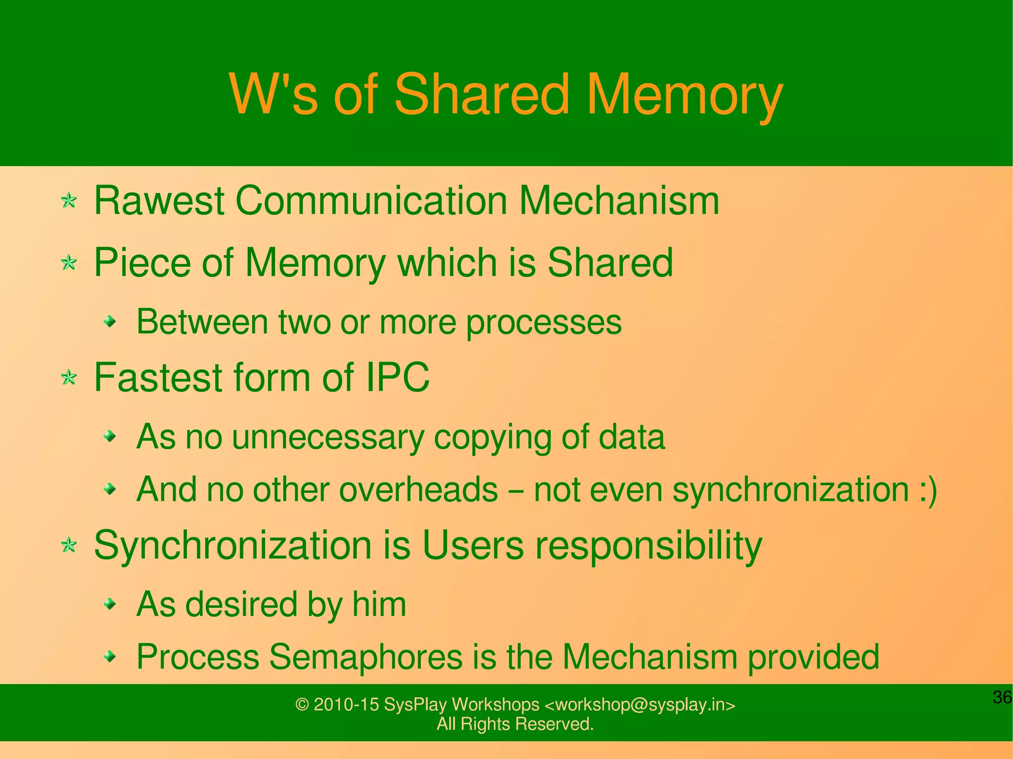 36© 2010-15 SysPlay Workshops <workshop@sysplay.in>
All Rights Reserved.
W's of Shared Memory
Rawest Communication Mechanism
Piece of Memory which is Shared
Between two or more processes
Fastest form of IPC
As no unnecessary copying of data
And no other overheads – not even synchronization :)
Synchronization is Users responsibility
As desired by him
Process Semaphores is the Mechanism provided
 