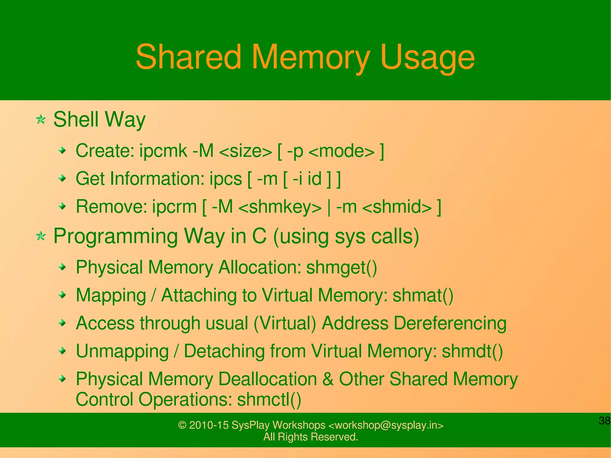 38© 2010-15 SysPlay Workshops <workshop@sysplay.in>
All Rights Reserved.
Shared Memory Usage
Shell Way
Create: ipcmk -M <size> [ -p <mode> ]
Get Information: ipcs [ -m [ -i id ] ]
Remove: ipcrm [ -M <shmkey> | -m <shmid> ]
Programming Way in C (using sys calls)
Physical Memory Allocation: shmget()
Mapping / Attaching to Virtual Memory: shmat()
Access through usual (Virtual) Address Dereferencing
Unmapping / Detaching from Virtual Memory: shmdt()
Physical Memory Deallocation & Other Shared Memory
Control Operations: shmctl()
 